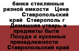 банки стеклянные разной емкости › Цена ­ 6-17 - Ставропольский край, Ставрополь г. Домашняя утварь и предметы быта » Посуда и кухонные принадлежности   . Ставропольский край,Ставрополь г.